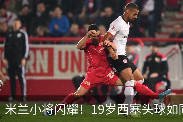 米兰小将闪耀！19岁西塞头球如同火箭发射